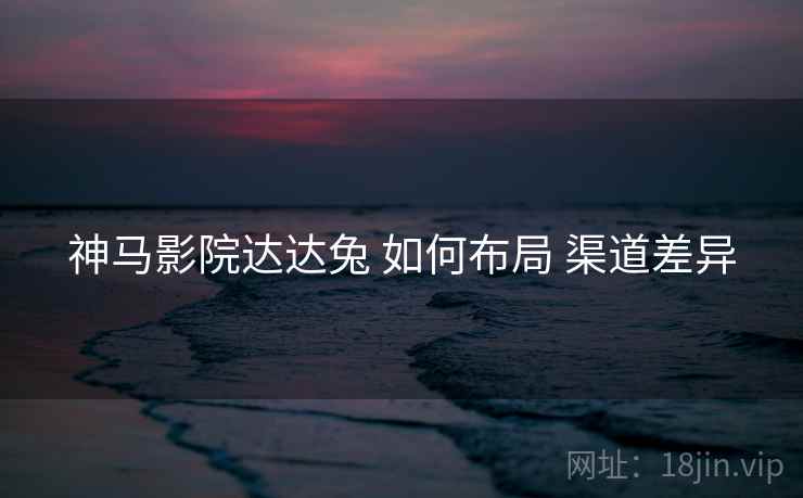 神马影院达达兔 如何布局 渠道差异  第2张