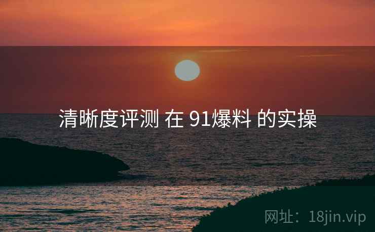 清晰度评测 在 91爆料 的实操  第2张