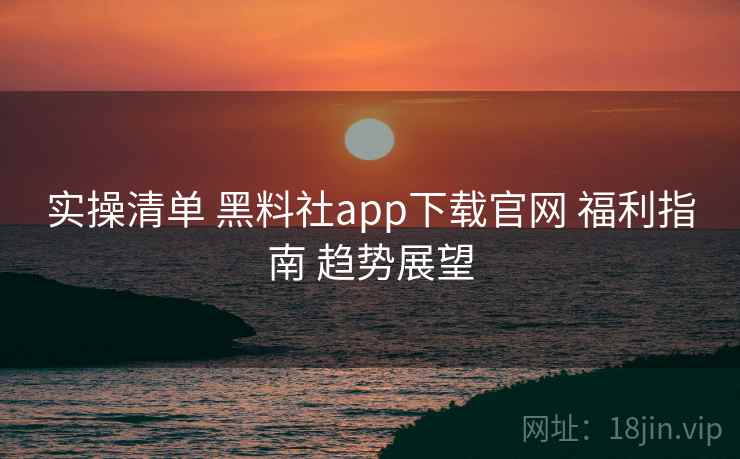 实操清单 黑料社app下载官网 福利指南 趋势展望  第2张