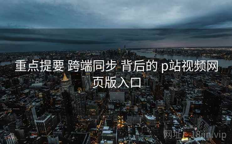 重点提要 跨端同步 背后的 p站视频网页版入口  第2张