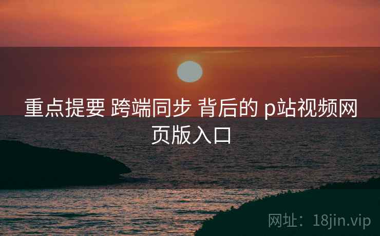 重点提要 跨端同步 背后的 p站视频网页版入口  第1张