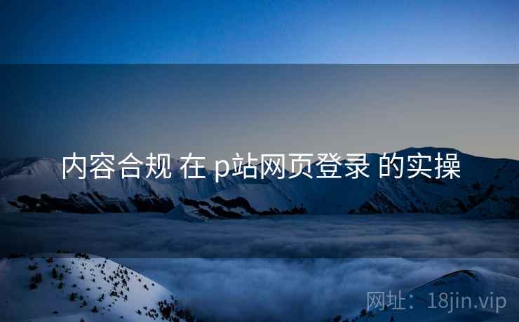 内容合规 在 p站网页登录 的实操  第2张