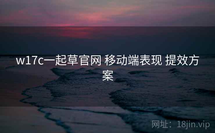 w17c一起草官网 移动端表现 提效方案  第1张