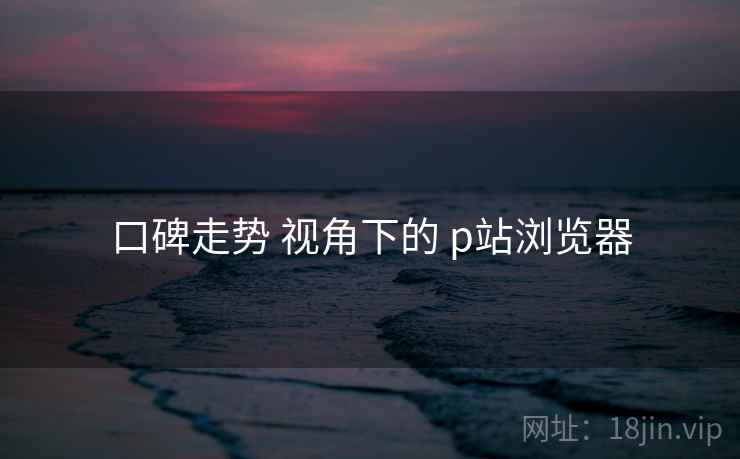 口碑走势 视角下的 p站浏览器  第2张