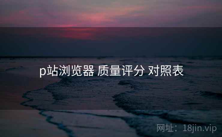 p站浏览器 质量评分 对照表  第1张