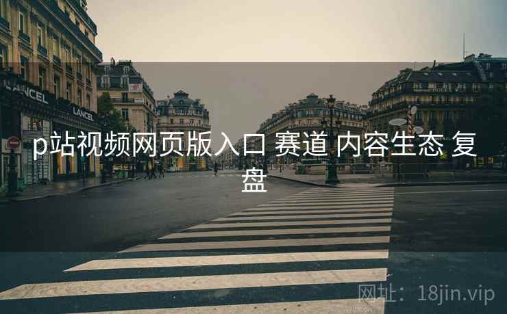 p站视频网页版入口 赛道 内容生态 复盘  第1张