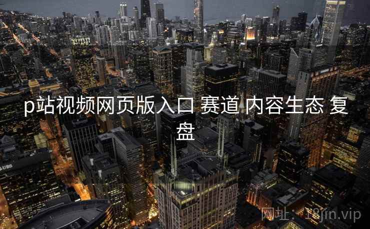 p站视频网页版入口 赛道 内容生态 复盘  第2张