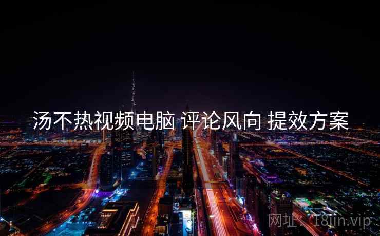 汤不热视频电脑 评论风向 提效方案  第2张