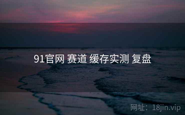 91官网 赛道 缓存实测 复盘  第2张